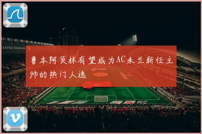 鲁本阿莫林有望成为AC米兰新任主帅的热门人选
