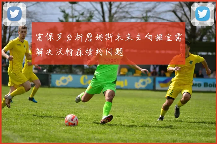 富保罗分析詹姆斯未来去向掘金需解决沃特森续约问题