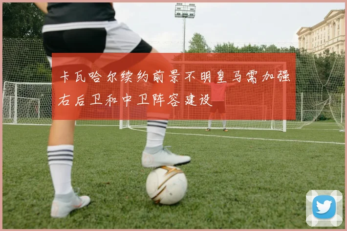 卡瓦哈尔续约前景不明皇马需加强右后卫和中卫阵容建设