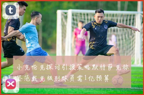 小克伦克探讨引援策略默特萨克称签范戴克级别球员需1亿预算