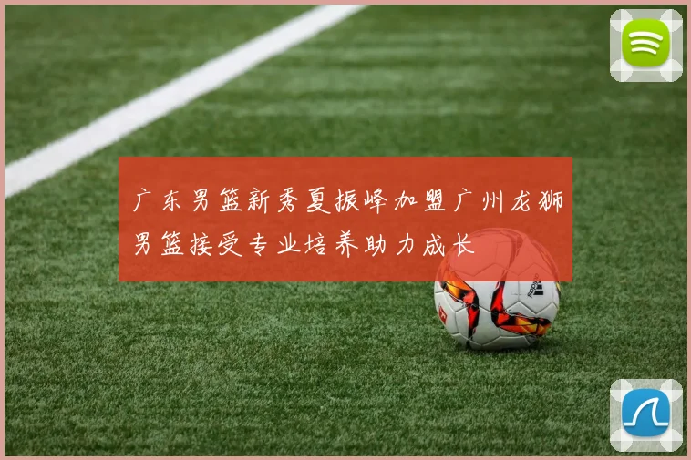 广东男篮新秀夏振峰加盟广州龙狮男篮接受专业培养助力成长