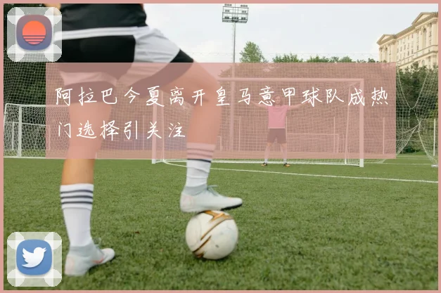 阿拉巴今夏离开皇马意甲球队成热门选择引关注