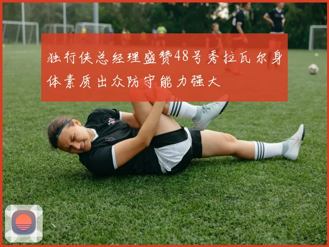 独行侠总经理盛赞48号秀拉瓦尔身体素质出众防守能力强大