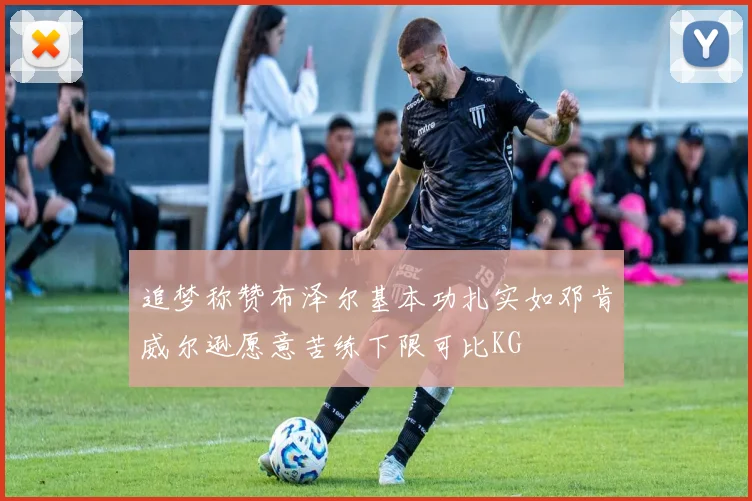 追梦称赞布泽尔基本功扎实如邓肯威尔逊愿意苦练下限可比KG