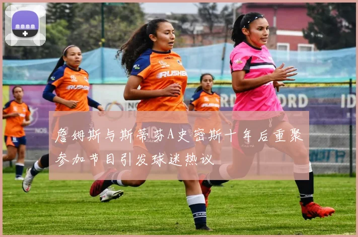 詹姆斯与斯蒂芬A史密斯十年后重聚参加节目引发球迷热议