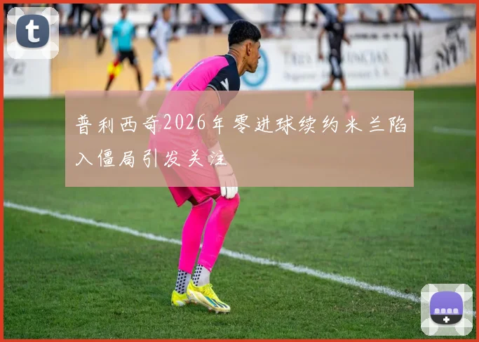 普利西奇2026年零进球续约米兰陷入僵局引发关注