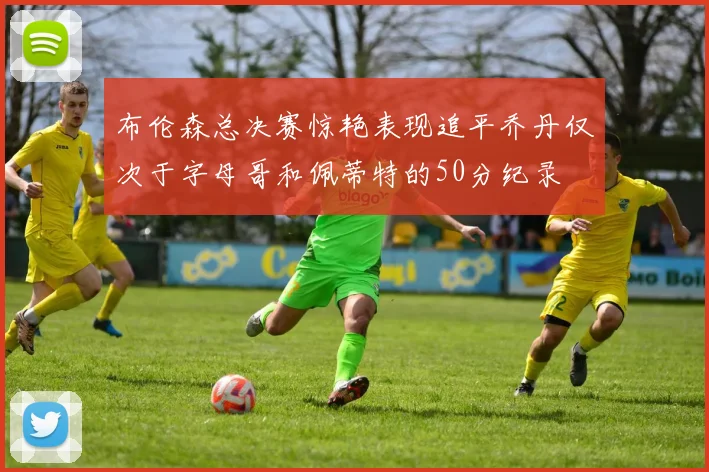 布伦森总决赛惊艳表现追平乔丹仅次于字母哥和佩蒂特的50分纪录
