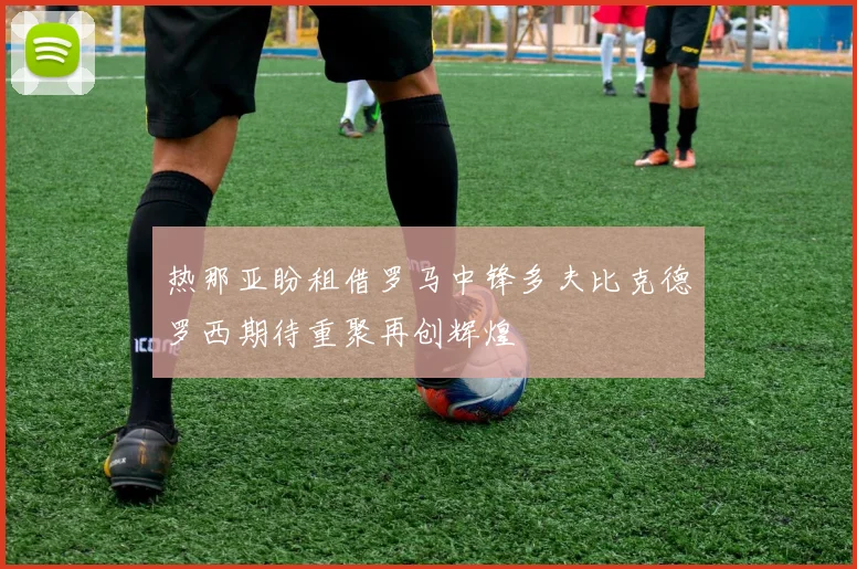 热那亚盼租借罗马中锋多夫比克德罗西期待重聚再创辉煌