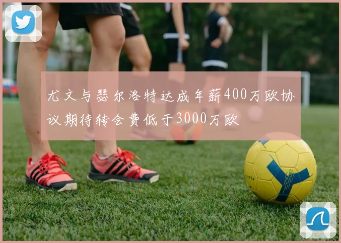 尤文与瑟尔洛特达成年薪400万欧协议期待转会费低于3000万欧