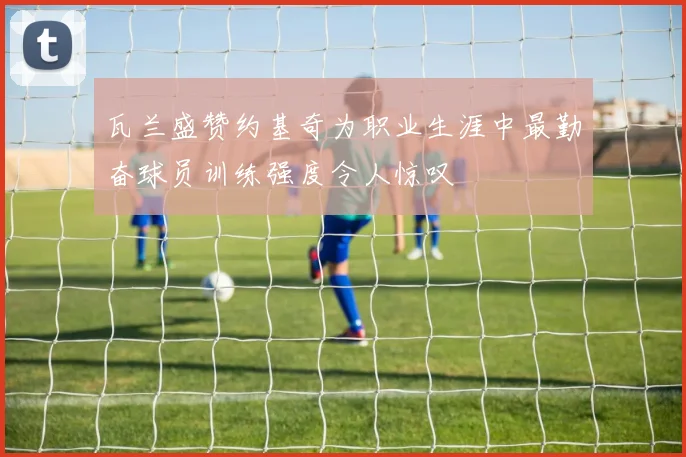 瓦兰盛赞约基奇为职业生涯中最勤奋球员训练强度令人惊叹