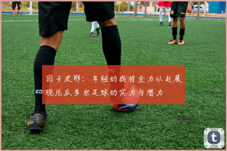 因卡皮耶：年轻的我将全力以赴展现厄瓜多尔足球的实力与潜力
