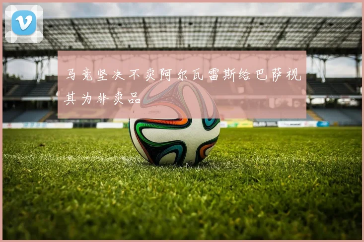 马竞坚决不卖阿尔瓦雷斯给巴萨视其为非卖品