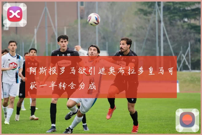 阿斯报罗马欲引进奥布拉多皇马可获一半转会分成