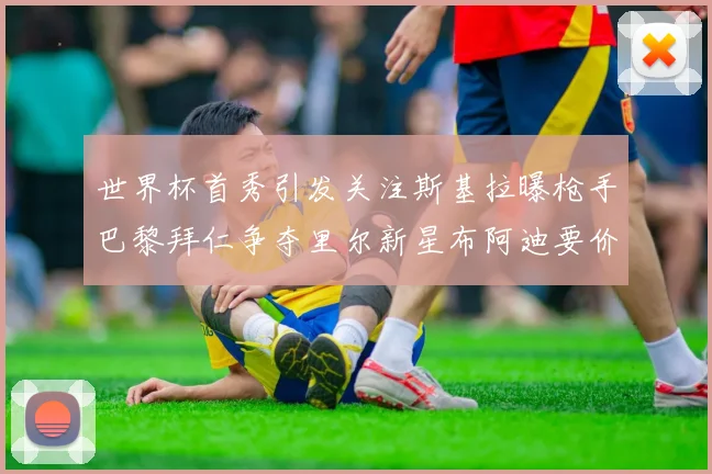 世界杯首秀引发关注斯基拉曝枪手巴黎拜仁争夺里尔新星布阿迪要价7000万欧