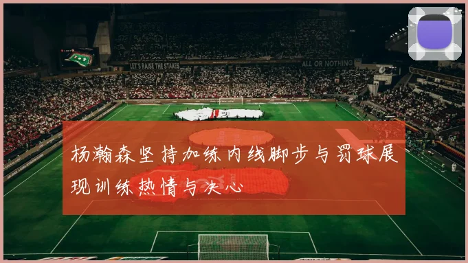 杨瀚森坚持加练内线脚步与罚球展现训练热情与决心