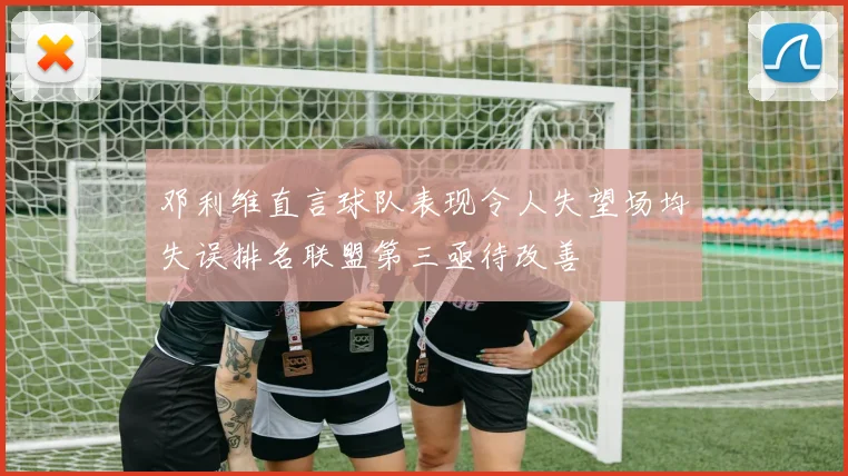 邓利维直言球队表现令人失望场均失误排名联盟第三亟待改善