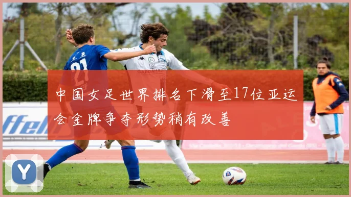 中国女足世界排名下滑至17位亚运会金牌争夺形势稍有改善
