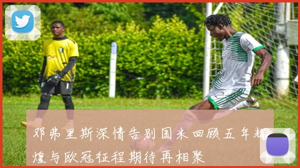 邓弗里斯深情告别国米回顾五年辉煌与欧冠征程期待再相聚