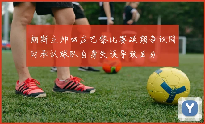 朗斯主帅回应巴黎比赛延期争议同时承认球队自身失误导致丢分