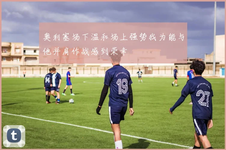 奥利塞场下温和场上强势我为能与他并肩作战感到荣幸