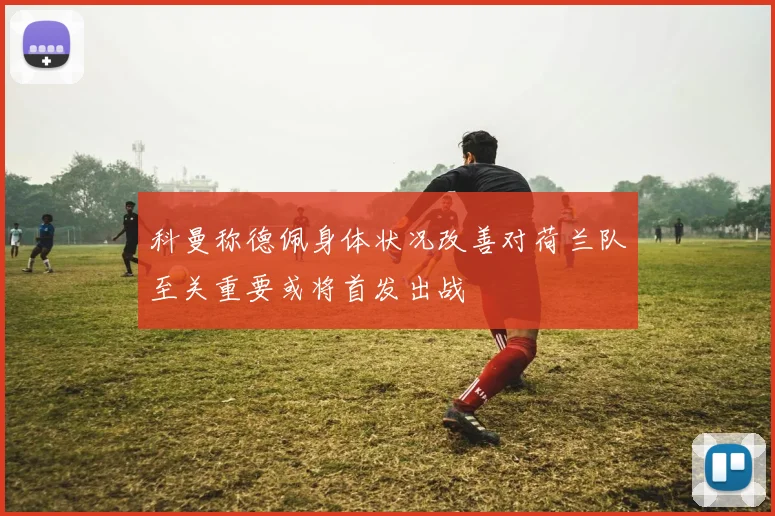 科曼称德佩身体状况改善对荷兰队至关重要或将首发出战