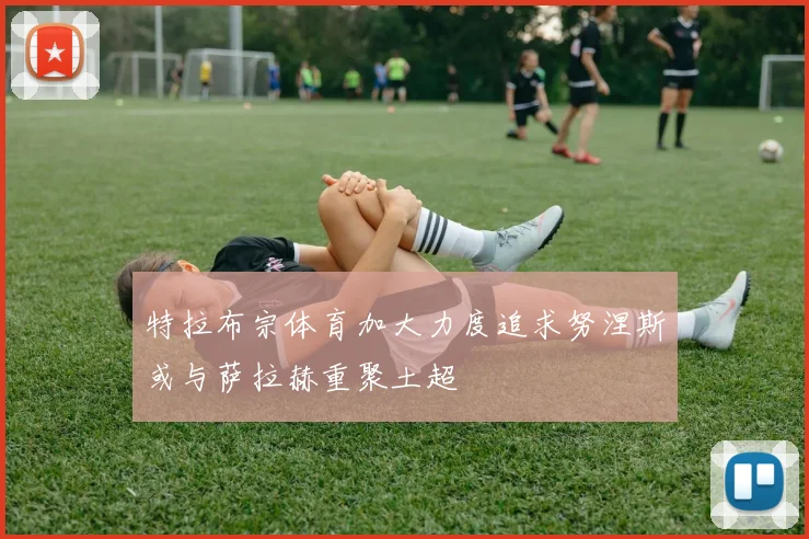特拉布宗体育加大力度追求努涅斯或与萨拉赫重聚土超