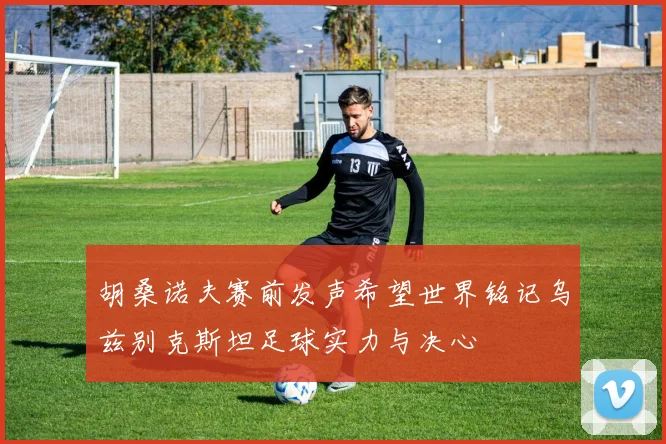 胡桑诺夫赛前发声希望世界铭记乌兹别克斯坦足球实力与决心