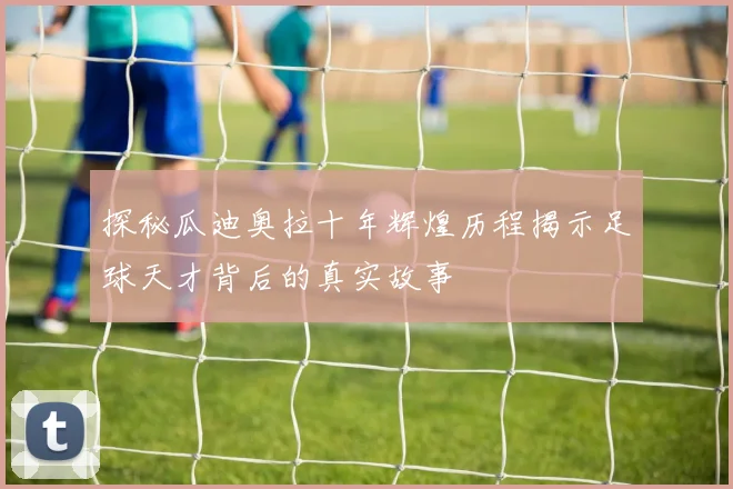 探秘瓜迪奥拉十年辉煌历程揭示足球天才背后的真实故事
