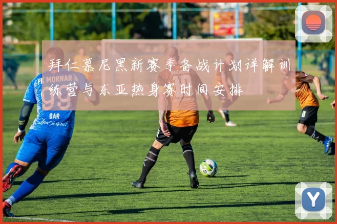 拜仁慕尼黑新赛季备战计划详解训练营与东亚热身赛时间安排