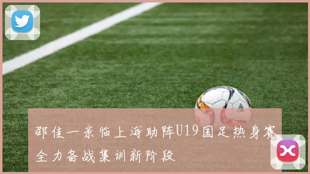 邵佳一亲临上海助阵U19国足热身赛全力备战集训新阶段