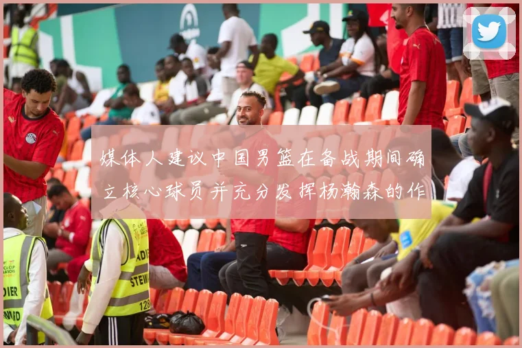 媒体人建议中国男篮在备战期间确立核心球员并充分发挥杨瀚森的作用